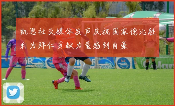 凯恩社交媒体发声庆祝国家德比胜利为拜仁贡献力量感到自豪