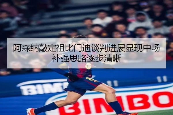 阿森纳敲定祖比门迪谈判进展显现中场补强思路逐步清晰