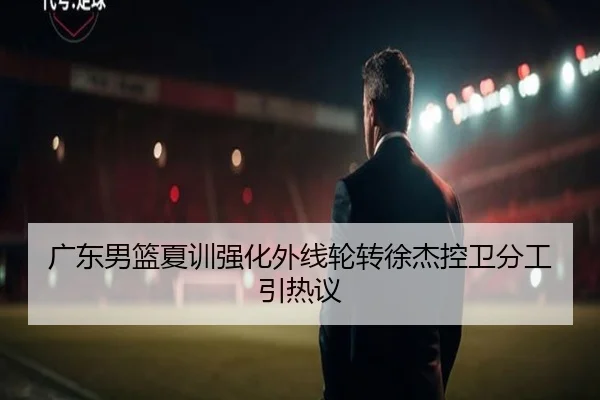 广东男篮夏训强化外线轮转徐杰控卫分工引热议